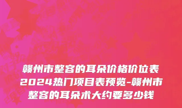 赣州市整容的耳朵价格价位表2024热门项目表预览-赣州市整容的耳朵术大约要多少钱