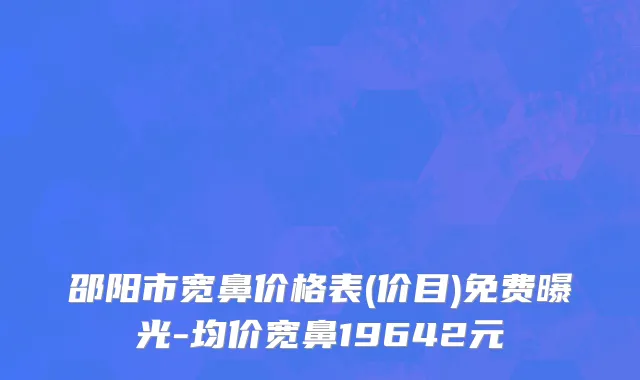 邵阳市宽鼻价格表(价目)免费曝光-均价宽鼻19642元