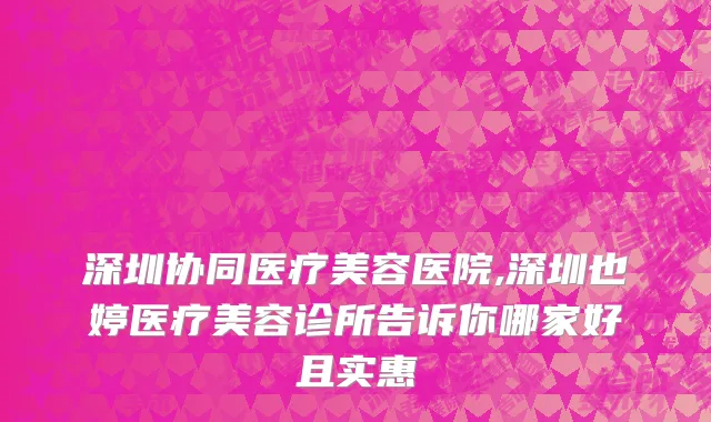 深圳协同医疗美容医院,深圳也婷医疗美容诊所告诉你哪家好且实惠