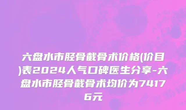 六盘水市胫骨截骨术价格(价目)表2024人气口碑医生分享-六盘水市胫骨截骨术均价为74176元