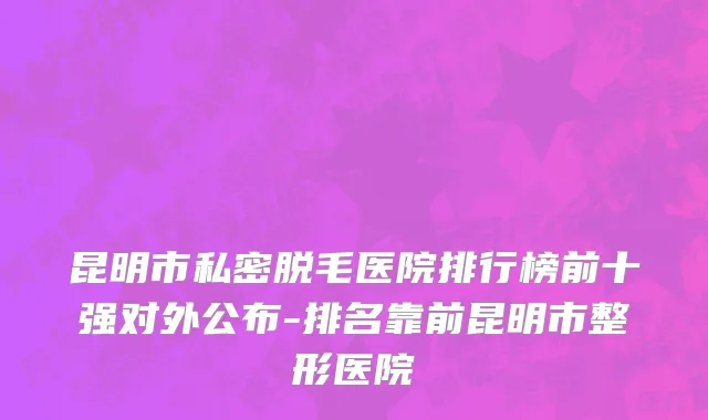 昆明市私密脱毛医院排行榜前十强对外公布-排名靠前昆明市整形医院