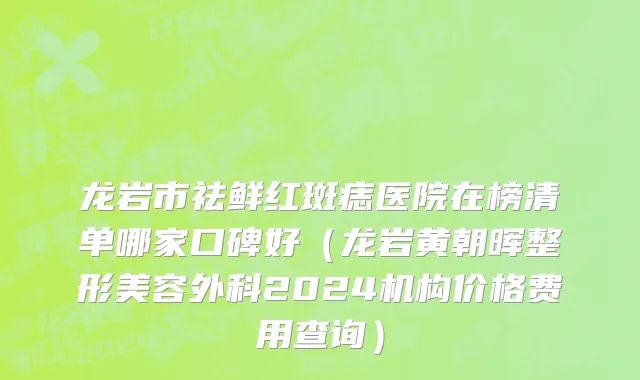 龙岩市祛鲜红斑痣医院在榜清单哪家口碑好（龙岩黄朝晖整形美容外科2024机构价格费用查询）