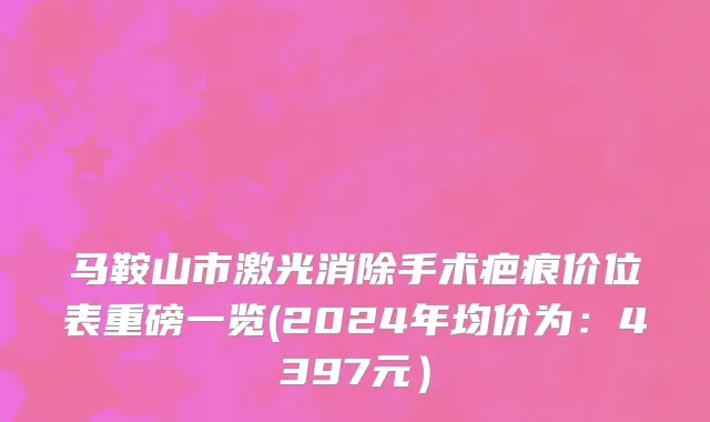 马鞍山市激光消除手术疤痕价位表重磅一览(2024年均价为：4397元）