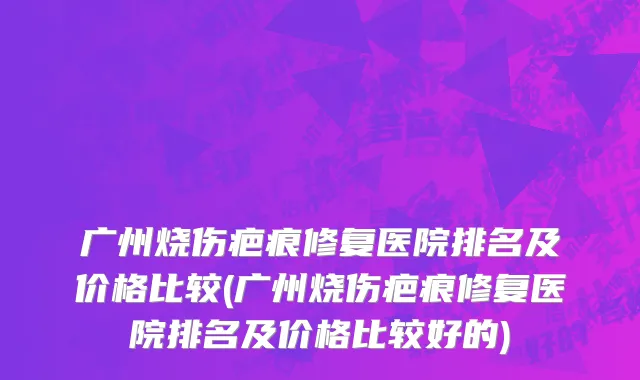 广州烧伤疤痕修复医院排名及价格比较(广州烧伤疤痕修复医院排名及价格比较好的)