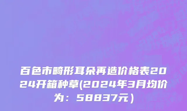 百色市畸形耳朵再造价格表2024开箱种草(2024年3月均价为：58837元）