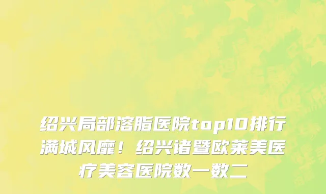 绍兴局部溶脂医院top10排行满城风靡！绍兴诸暨欧莱美医疗美容医院数一数二