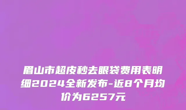 眉山市超皮秒去眼袋费用表明细2024全新发布-近8个月均价为6257元