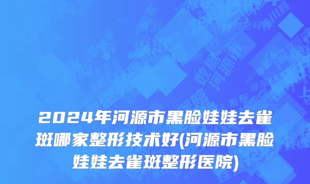 2024年河源市黑脸娃娃去雀斑哪家整形技术好(河源市黑脸娃娃去雀斑整形医院)