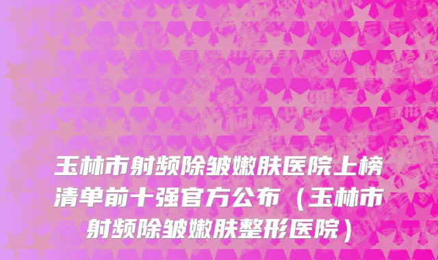 玉林市射频除皱嫩肤医院上榜清单前十强官方公布（玉林市射频除皱嫩肤整形医院）