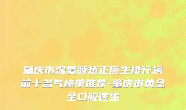 肇庆市深覆颌矫正医生排行榜前十名气榜单推荐-肇庆市黄念全口腔医生