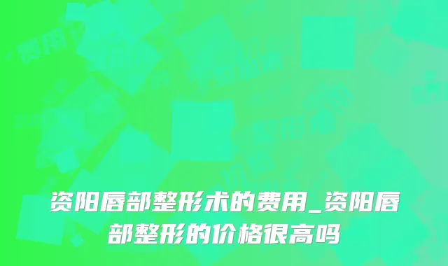资阳唇部整形术的费用_资阳唇部整形的价格很高吗