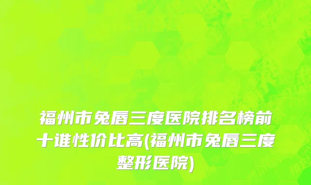 福州市兔唇三度医院排名榜前十谁性价比高(福州市兔唇三度整形医院)