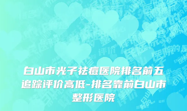 白山市光子祛痘医院排名前五追踪评价高低-排名靠前白山市整形医院