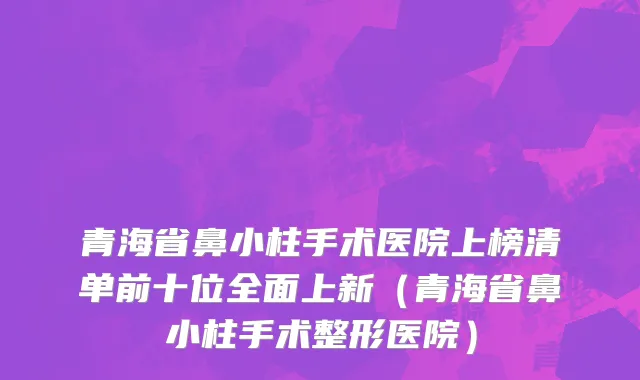 青海省鼻小柱手术医院上榜清单前十位全面上新（青海省鼻小柱手术整形医院）