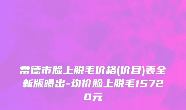 常德市脸上脱毛价格(价目)表全新版曝出-均价脸上脱毛15720元