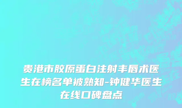 贵港市胶原蛋白注射丰唇术医生在榜名单被熟知-钟健华医生在线口碑盘点