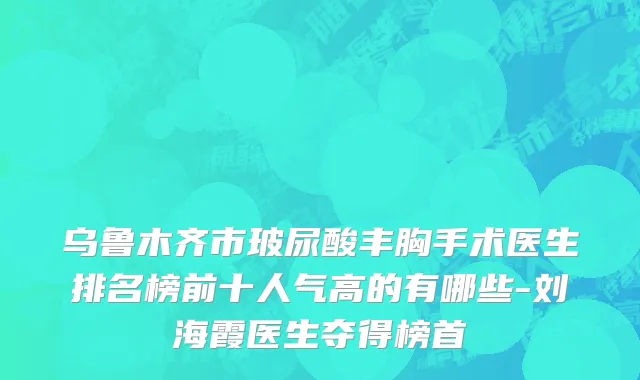 乌鲁木齐市玻尿酸丰胸手术医生排名榜前十人气高的有哪些-刘海霞医生夺得榜首