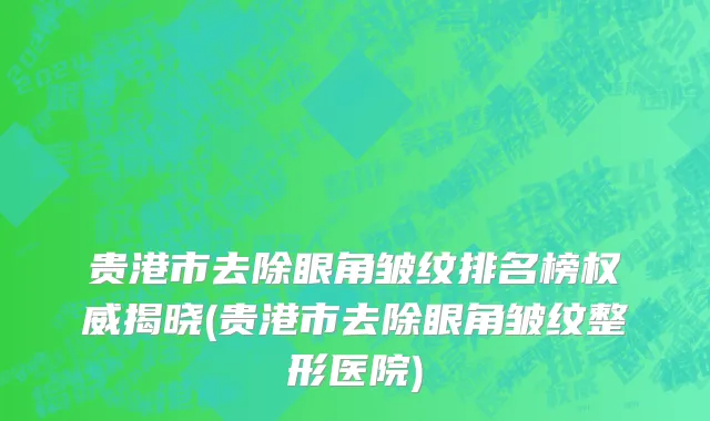 贵港市去除眼角皱纹排名榜权威揭晓(贵港市去除眼角皱纹整形医院)