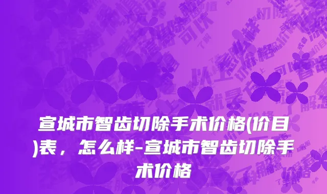 宣城市智齿切除手术价格(价目)表，怎么样-宣城市智齿切除手术价格