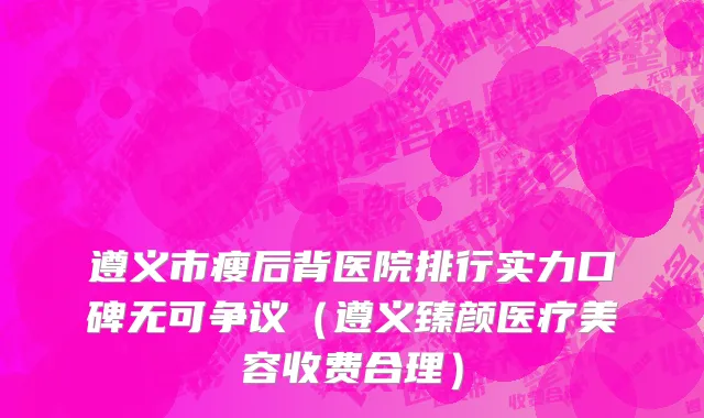 遵义市瘦后背医院排行实力口碑无可争议（遵义臻颜医疗美容收费合理）