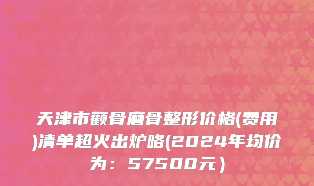 天津市颧骨磨骨整形价格(费用)清单超火出炉咯(2024年均价为：57500元）