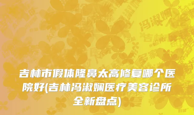 吉林市假体隆鼻太高修复哪个医院好(吉林冯淑娴医疗美容诊所全新盘点)