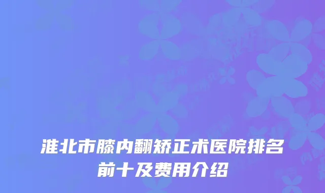 淮北市膝内翻矫正术医院排名前十及费用介绍