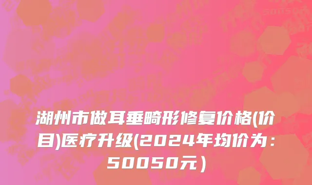 湖州市做耳垂畸形修复价格(价目)医疗升级(2024年均价为：50050元）