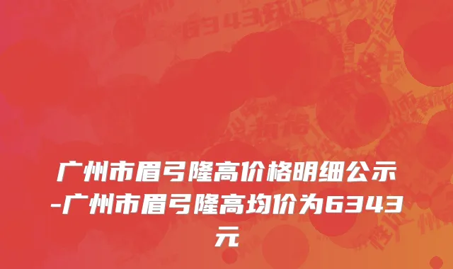 广州市眉弓隆高价格明细公示-广州市眉弓隆高均价为6343元