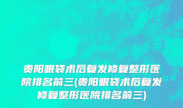 贵阳眼袋术后复发修复整形医院排名前三(贵阳眼袋术后复发修复整形医院排名前三)
