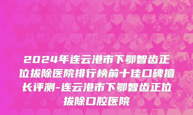 2024年连云港市下鄂智齿正位拔除医院排行榜前十佳口碑擅长评测-连云港市下鄂智齿正位拔除口腔医院