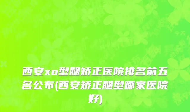 西安xo型腿矫正医院排名前五名公布(西安矫正腿型哪家医院好)