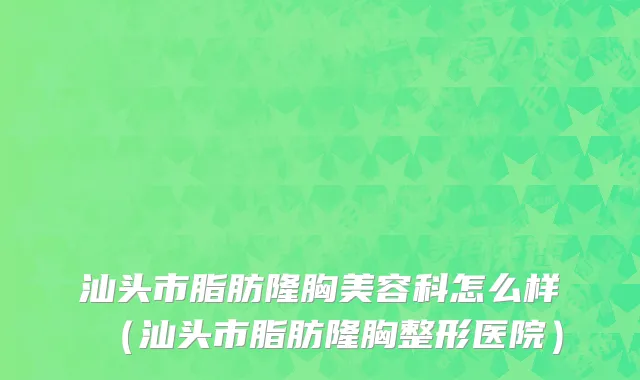 汕头市脂肪隆胸美容科怎么样（汕头市脂肪隆胸整形医院）