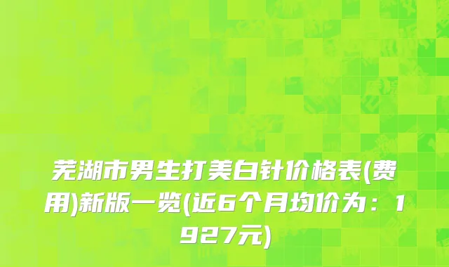 芜湖市男生打美白针价格表(费用)新版一览(近6个月均价为：1927元)