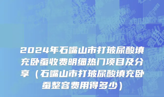 2024年石嘴山市打玻尿酸填充卧蚕收费明细热门项目及分享（石嘴山市打玻尿酸填充卧蚕整容费用得多少）