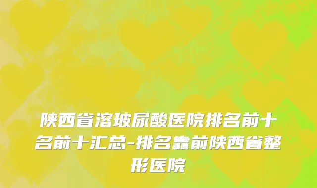 陕西省溶玻尿酸医院排名前十名前十汇总-排名靠前陕西省整形医院