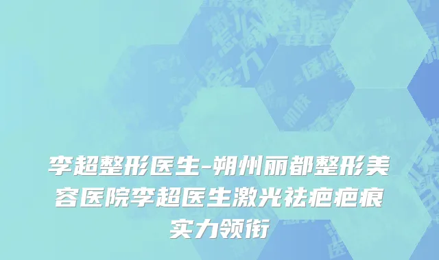 李超整形医生-朔州丽都整形美容医院李超医生激光祛疤疤痕实力领衔