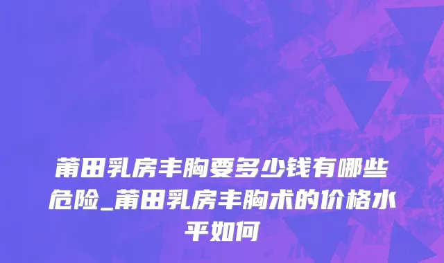 莆田乳房丰胸要多少钱有哪些危险_莆田乳房丰胸术的价格水平如何