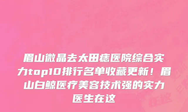 眉山微晶去太田痣医院综合实力top10排行名单收藏更新!眉山白鲸医疗美容技术强的实力医生在这