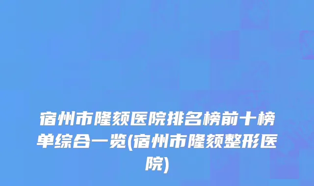 宿州市隆颏医院排名榜前十榜单综合一览(宿州市隆颏整形医院)