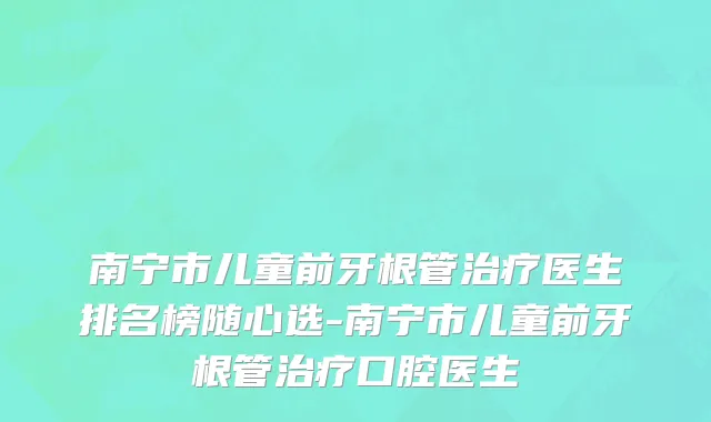 南宁市儿童前牙根管治疗医生排名榜随心选-南宁市儿童前牙根管治疗口腔医生