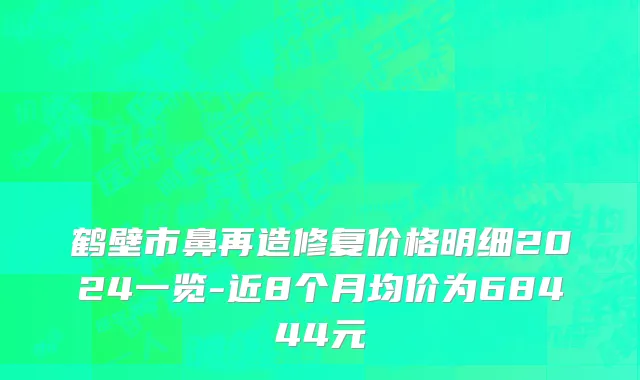 鹤壁市鼻再造修复价格明细2024一览-近8个月均价为68444元