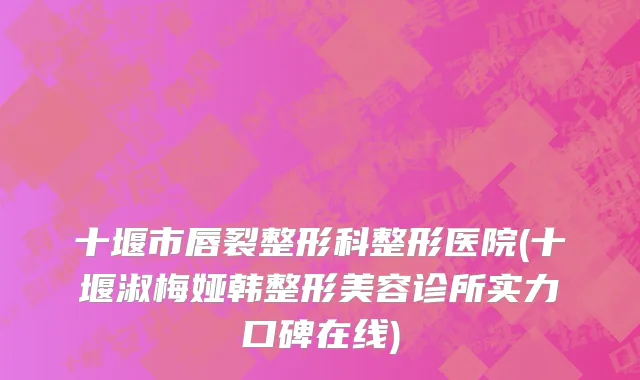 十堰市唇裂整形科整形医院(十堰淑梅娅韩整形美容诊所实力口碑在线)
