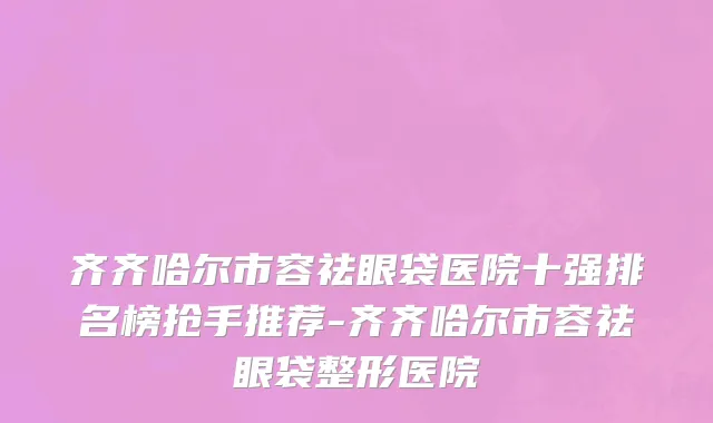齐齐哈尔市容祛眼袋医院十强排名榜抢手推荐-齐齐哈尔市容祛眼袋整形医院