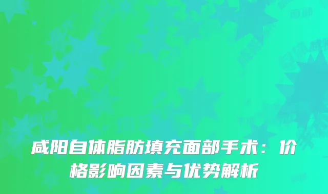 咸阳自体脂肪填充面部手术：价格影响因素与优势解析