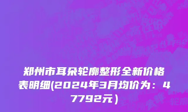 郑州市耳朵轮廓整形全新价格表明细(2024年3月均价为：47792元）
