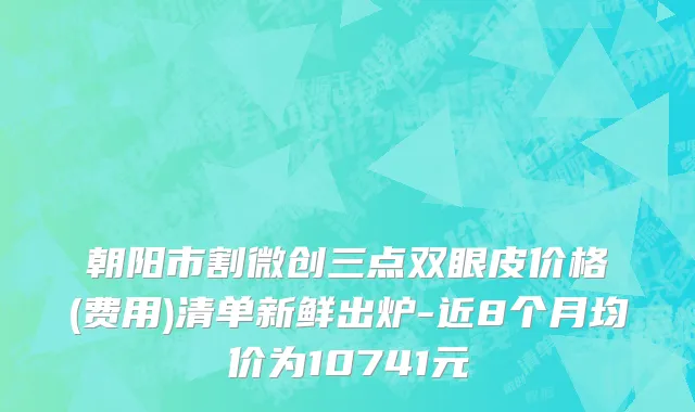 朝阳市割微创三点双眼皮价格(费用)清单新鲜出炉-近8个月均价为10741元