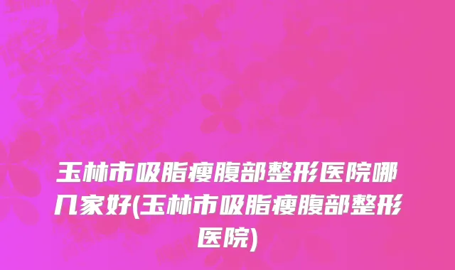 玉林市吸脂瘦腹部整形医院哪几家好(玉林市吸脂瘦腹部整形医院)