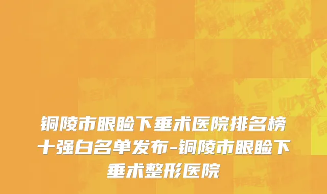 铜陵市眼睑下垂术医院排名榜十强白名单发布-铜陵市眼睑下垂术整形医院
