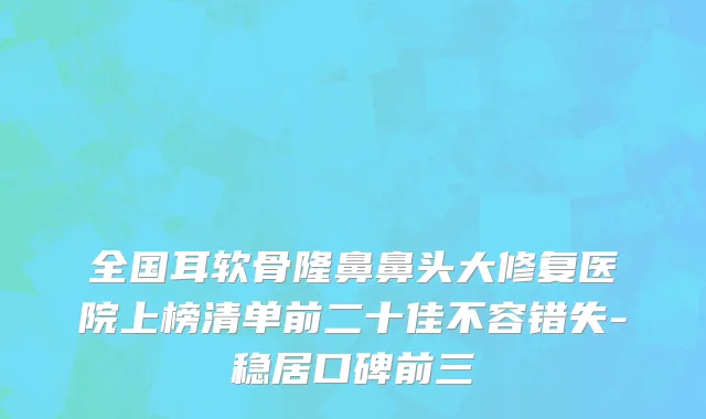 全国耳软骨隆鼻鼻头大修复医院上榜清单前二十佳不容错失-稳居口碑前三